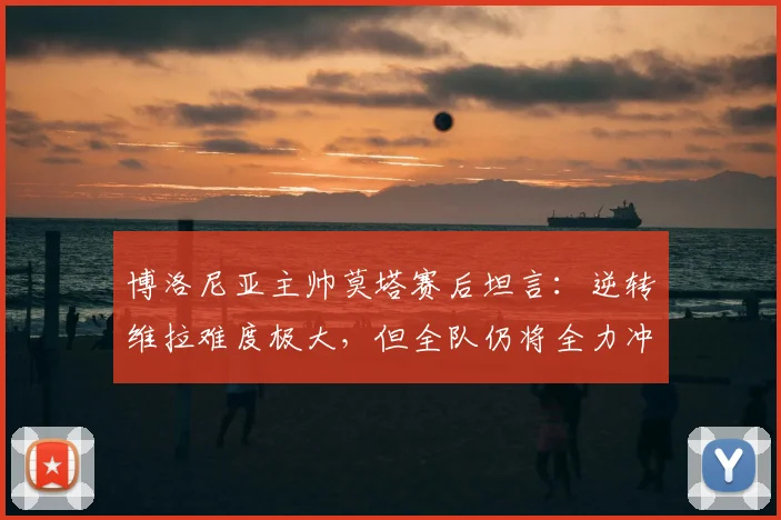 博洛尼亚主帅莫塔赛后坦言：逆转维拉难度极大，但全队仍将全力冲击欧联杯冠军