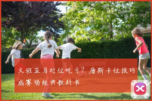 文班亚马对位吃亏?唐斯卡位技巧成赛场经典教科书