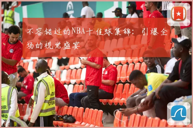不容错过的NBA十佳球集锦：引爆全场的视觉盛宴