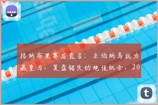格纳布里赛后直言：去伯纳乌就为赢皇马，复盘错失的绝佳机会，2026年欧冠经典战役回顾