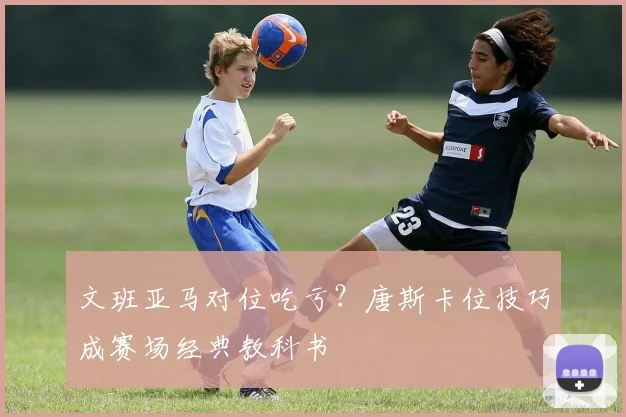 文班亚马对位吃亏?唐斯卡位技巧成赛场经典教科书
