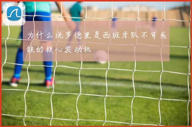 为什么说罗德里是西班牙队不可或缺的核心发动机