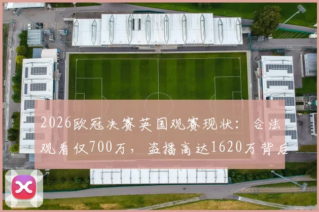 2026欧冠决赛英国观赛现状：合法观看仅700万，盗播高达1620万背后的原因、风险与正版渠道指南