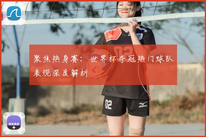 聚焦热身赛：世界杯夺冠热门球队表现深度解析