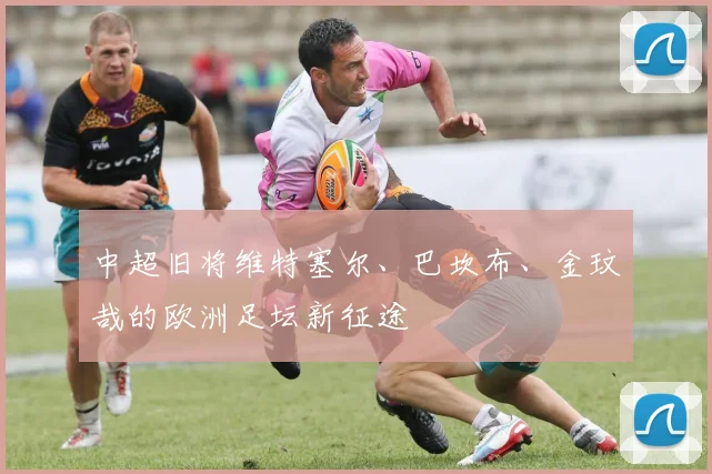 中超旧将维特塞尔、巴坎布、金玟哉的欧洲足坛新征途