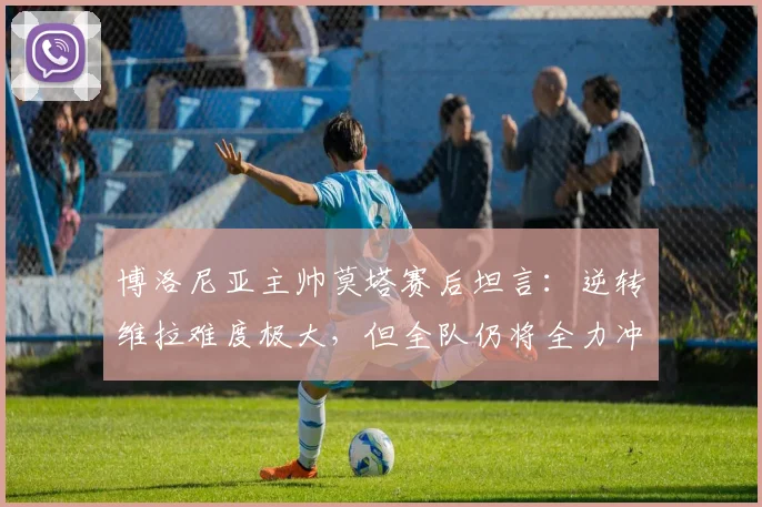 博洛尼亚主帅莫塔赛后坦言：逆转维拉难度极大，但全队仍将全力冲击欧联杯冠军